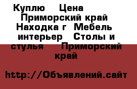 Куплю  › Цена ­ 2 000 - Приморский край, Находка г. Мебель, интерьер » Столы и стулья   . Приморский край